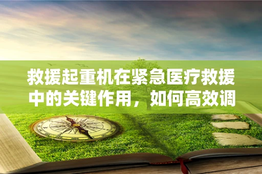 救援起重机在紧急医疗救援中的关键作用，如何高效调配？