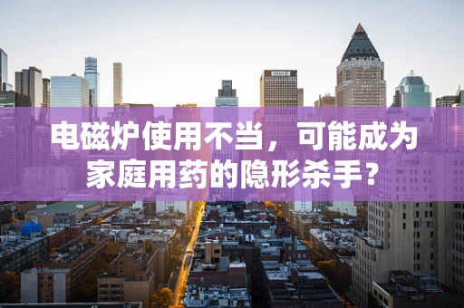 电磁炉使用不当，可能成为家庭用药的隐形杀手？