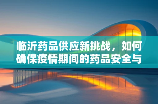 临沂药品供应新挑战，如何确保疫情期间的药品安全与高效配送？