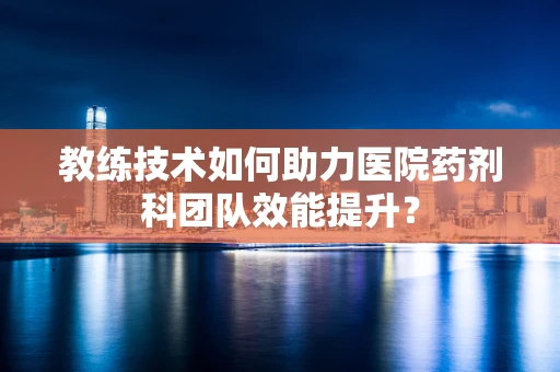 教练技术如何助力医院药剂科团队效能提升？