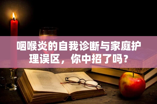 咽喉炎的自我诊断与家庭护理误区，你中招了吗？
