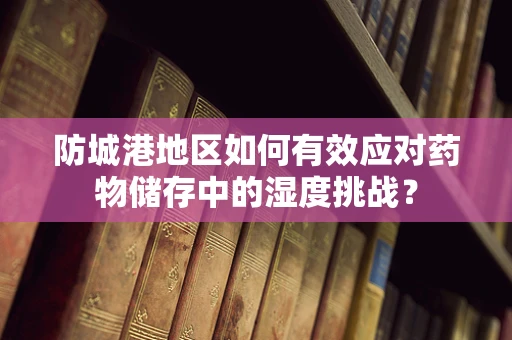 防城港地区如何有效应对药物储存中的湿度挑战？