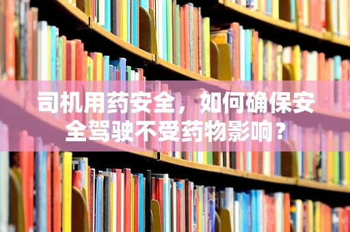 司机用药安全，如何确保安全驾驶不受药物影响？