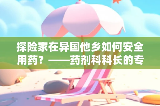 探险家在异国他乡如何安全用药？——药剂科科长的专业建议