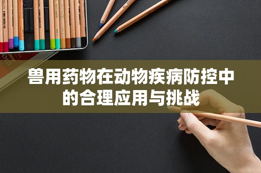 兽用药物在动物疾病防控中的合理应用与挑战