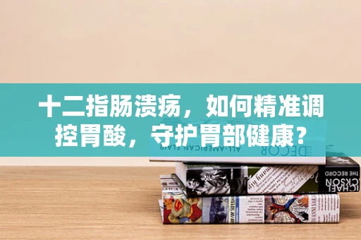 十二指肠溃疡，如何精准调控胃酸，守护胃部健康？