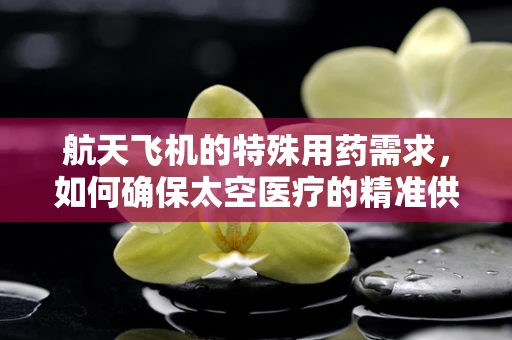 航天飞机的特殊用药需求，如何确保太空医疗的精准供给？