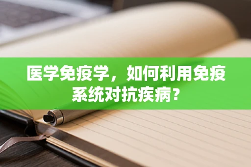 医学免疫学，如何利用免疫系统对抗疾病？