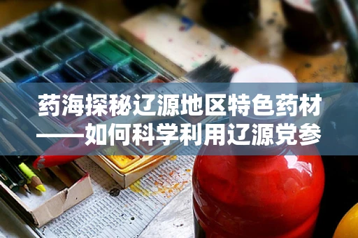 药海探秘辽源地区特色药材——如何科学利用辽源党参助力健康？