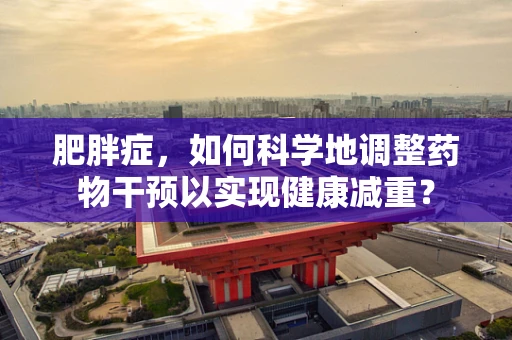 肥胖症，如何科学地调整药物干预以实现健康减重？