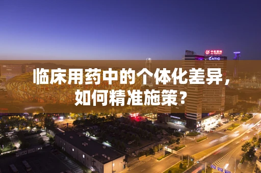临床用药中的个体化差异，如何精准施策？