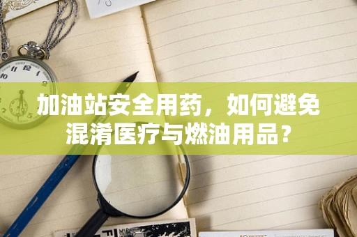 加油站安全用药，如何避免混淆医疗与燃油用品？