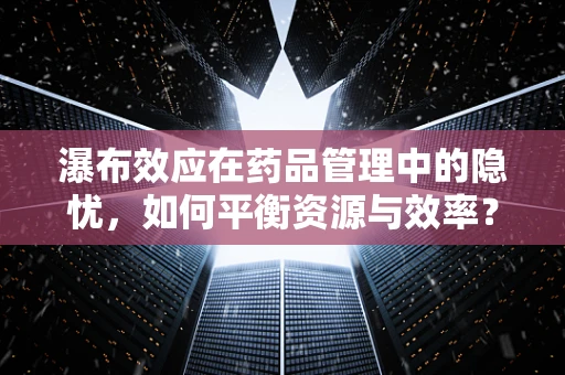 瀑布效应在药品管理中的隐忧，如何平衡资源与效率？