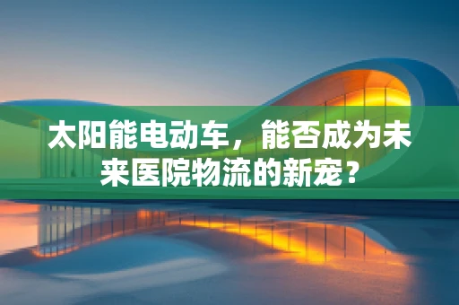 太阳能电动车，能否成为未来医院物流的新宠？
