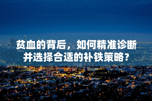 贫血的背后，如何精准诊断并选择合适的补铁策略？