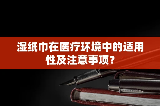 湿纸巾在医疗环境中的适用性及注意事项？
