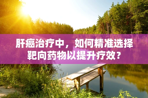肝癌治疗中，如何精准选择靶向药物以提升疗效？
