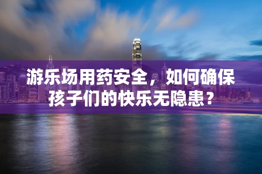 游乐场用药安全，如何确保孩子们的快乐无隐患？