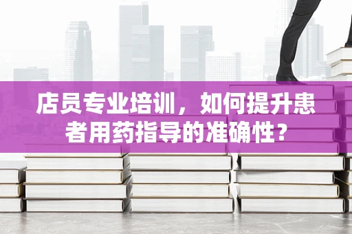 店员专业培训，如何提升患者用药指导的准确性？