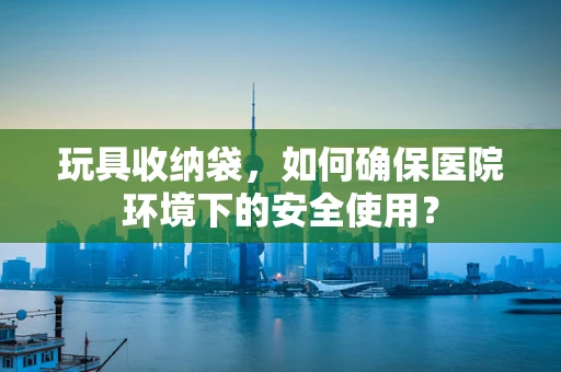 玩具收纳袋，如何确保医院环境下的安全使用？