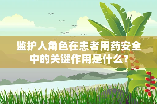 监护人角色在患者用药安全中的关键作用是什么？