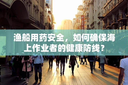 渔船用药安全，如何确保海上作业者的健康防线？