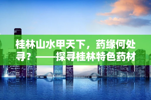 桂林山水甲天下，药缘何处寻？——探寻桂林特色药材的奥秘