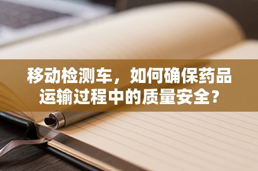 移动检测车，如何确保药品运输过程中的质量安全？
