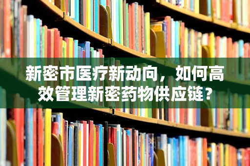 新密市医疗新动向，如何高效管理新密药物供应链？