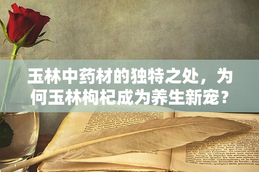 玉林中药材的独特之处，为何玉林枸杞成为养生新宠？