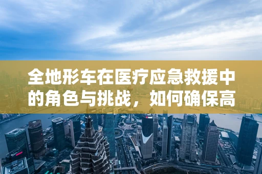 全地形车在医疗应急救援中的角色与挑战，如何确保高效安全使用？