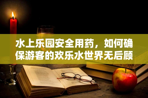 水上乐园安全用药，如何确保游客的欢乐水世界无后顾之忧？