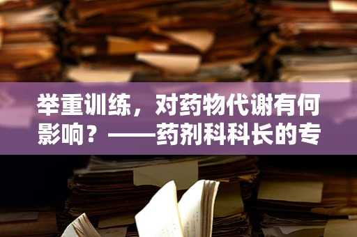 举重训练，对药物代谢有何影响？——药剂科科长的专业视角
