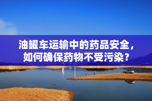 油罐车运输中的药品安全，如何确保药物不受污染？