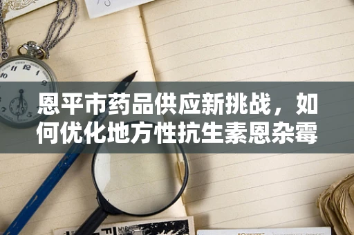 恩平市药品供应新挑战，如何优化地方性抗生素恩杂霉素的储存与配送？