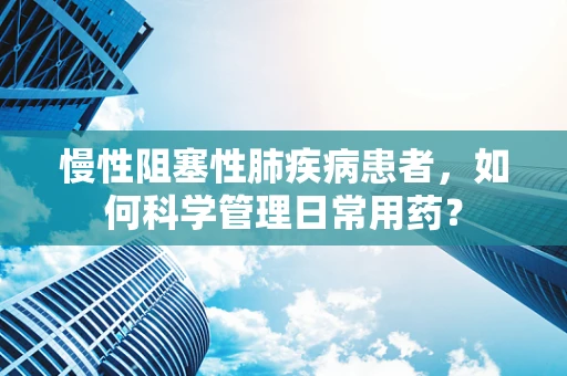 慢性阻塞性肺疾病患者，如何科学管理日常用药？
