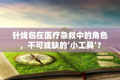 针线包在医疗急救中的角色，不可或缺的‘小工具’？