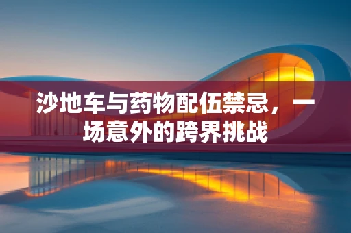 沙地车与药物配伍禁忌，一场意外的跨界挑战