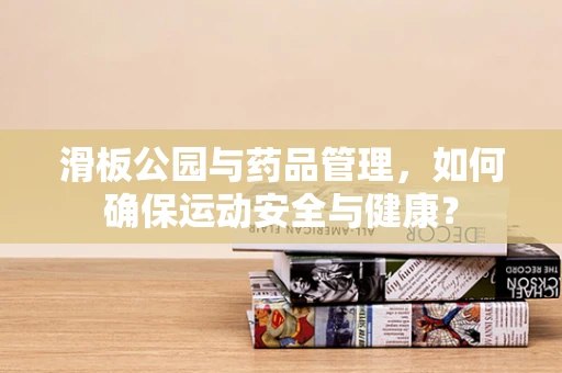 滑板公园与药品管理，如何确保运动安全与健康？