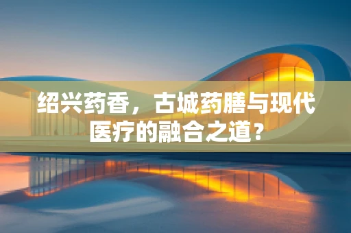 绍兴药香，古城药膳与现代医疗的融合之道？