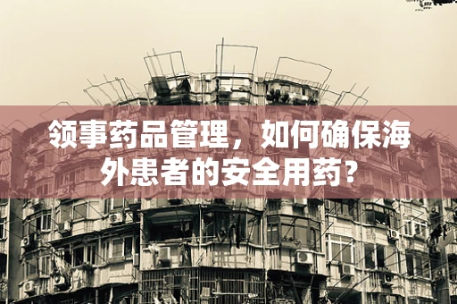 领事药品管理，如何确保海外患者的安全用药？
