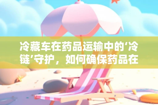 冷藏车在药品运输中的‘冷链’守护，如何确保药品在运输过程中的安全？