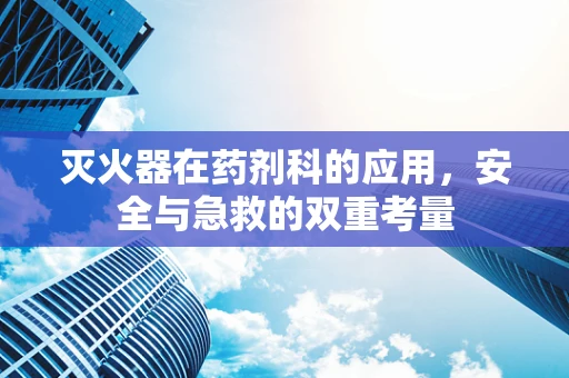 灭火器在药剂科的应用，安全与急救的双重考量