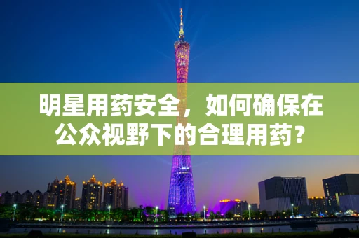 明星用药安全，如何确保在公众视野下的合理用药？