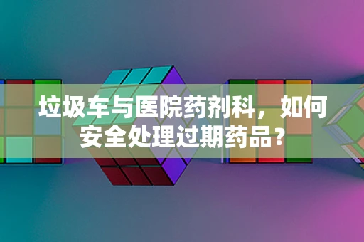 垃圾车与医院药剂科，如何安全处理过期药品？