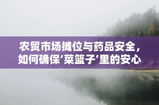 农贸市场摊位与药品安全，如何确保‘菜篮子’里的安心？