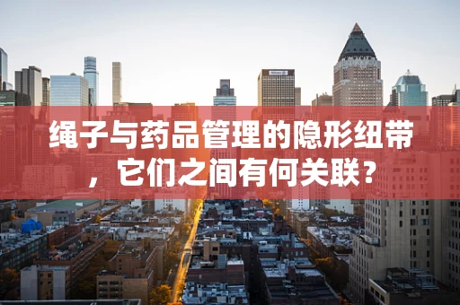 绳子与药品管理的隐形纽带，它们之间有何关联？
