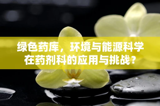 绿色药库，环境与能源科学在药剂科的应用与挑战？
