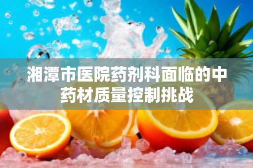 湘潭市医院药剂科面临的中药材质量控制挑战