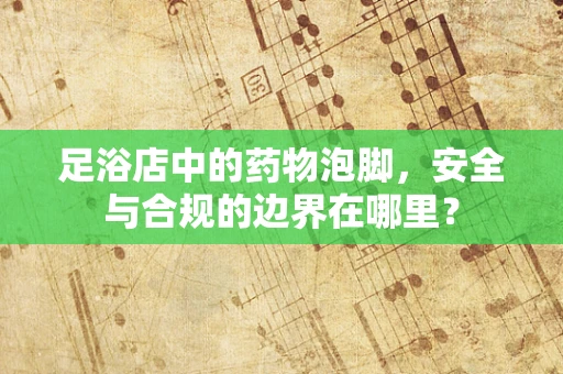足浴店中的药物泡脚，安全与合规的边界在哪里？